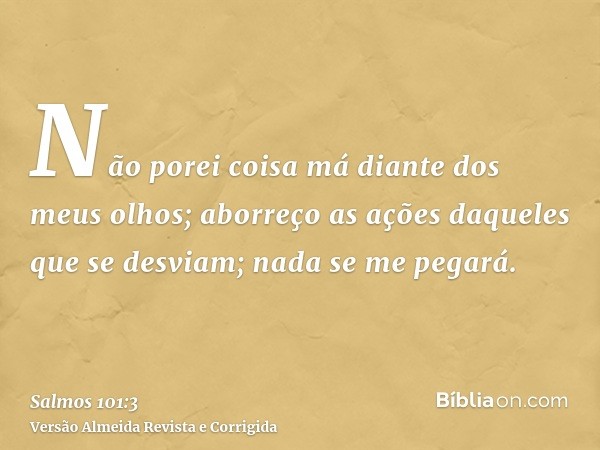 Não porei coisa má diante dos meus olhos; aborreço as ações daqueles que se desviam; nada se me pegará.
