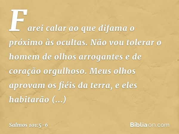 Farei calar ao que difama o próximo às ocultas.
Não vou tolerar o homem de olhos arrogantes
e de coração orgulhoso. Meus olhos aprovam os fiéis da terra,
e eles