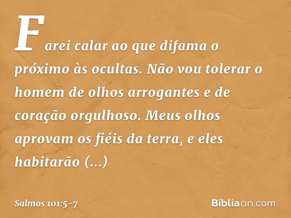 Farei calar ao que difama o próximo às ocultas.
Não vou tolerar o homem de olhos arrogantes
e de coração orgulhoso. Meus olhos aprovam os fiéis da terra,
e eles