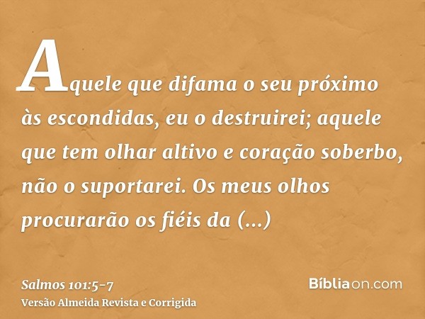 Aquele que difama o seu próximo às escondidas, eu o destruirei; aquele que tem olhar altivo e coração soberbo, não o suportarei.Os meus olhos procurarão os fiéi