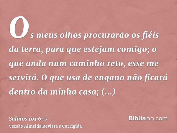 Os meus olhos procurarão os fiéis da terra, para que estejam comigo; o que anda num caminho reto, esse me servirá.O que usa de engano não ficará dentro da minha