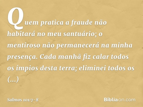 Quem pratica a fraude
não habitará no meu santuário;
o mentiroso não permanecerá
na minha presença. Cada manhã fiz calar
todos os ímpios desta terra;
eliminei t