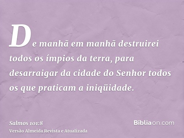 De manhã em manhã destruirei todos os ímpios da terra, para desarraigar da cidade do Senhor todos os que praticam a iniqüidade.