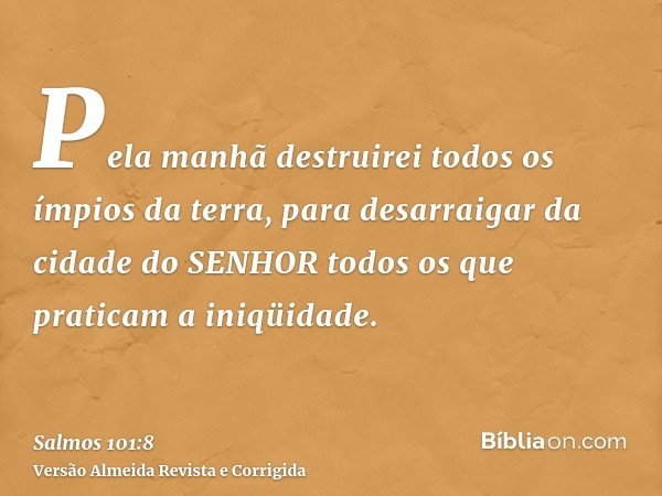 Pela manhã destruirei todos os ímpios da terra, para desarraigar da cidade do SENHOR todos os que praticam a iniqüidade.