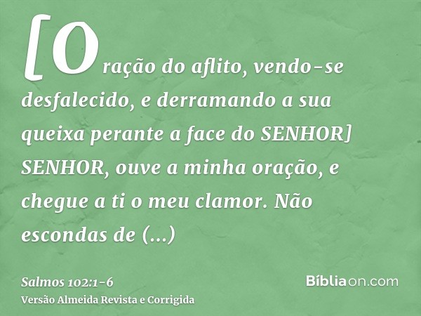 [Oração do aflito, vendo-se desfalecido, e derramando a sua queixa perante a face do SENHOR] SENHOR, ouve a minha oração, e chegue a ti o meu clamor.Não esconda