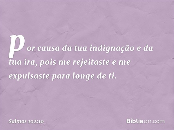 por causa da tua indignação e da tua ira,
pois me rejeitaste e me expulsaste
para longe de ti. -- Salmo 102:10