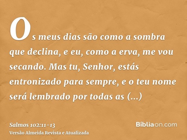 Os meus dias são como a sombra que declina, e eu, como a erva, me vou secando.Mas tu, Senhor, estás entronizado para sempre, e o teu nome será lembrado por toda