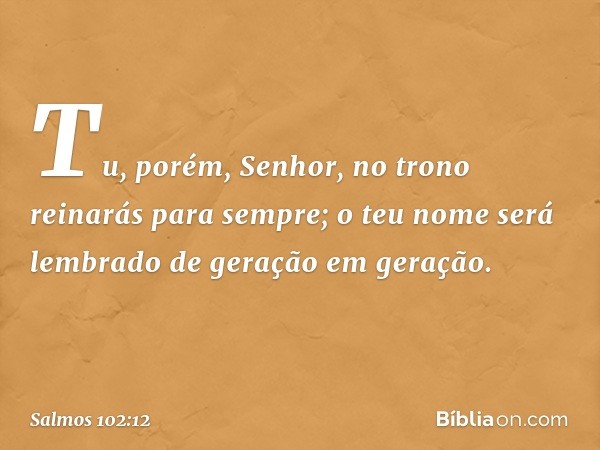 Tu, porém, Senhor,
no trono reinarás para sempre;
o teu nome será lembrado
de geração em geração. -- Salmo 102:12