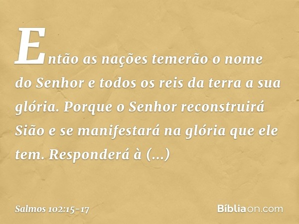 Então as nações temerão o nome do Senhor
e todos os reis da terra a sua glória. Porque o Senhor reconstruirá Sião
e se manifestará na glória que ele tem. Respon