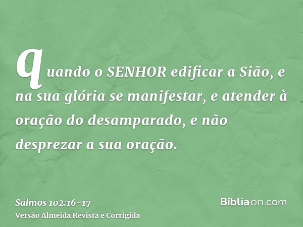 quando o SENHOR edificar a Sião, e na sua glória se manifestar,e atender à oração do desamparado, e não desprezar a sua oração.