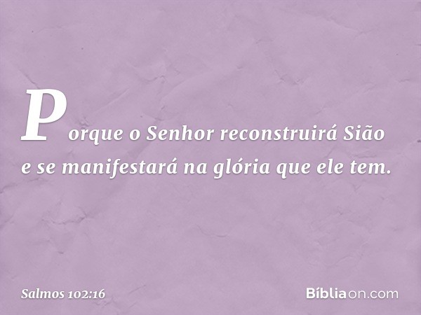 Porque o Senhor reconstruirá Sião
e se manifestará na glória que ele tem. -- Salmo 102:16