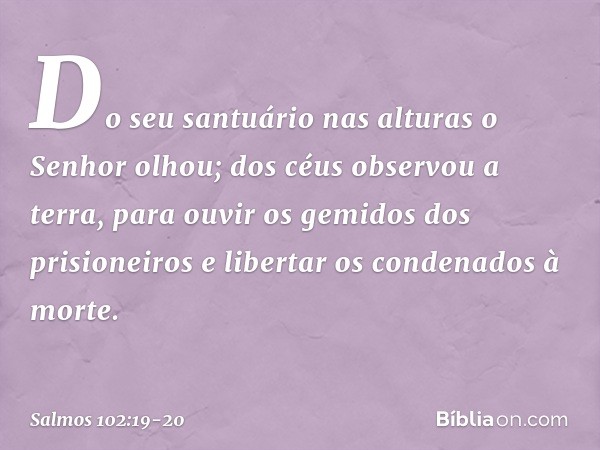 "Do seu santuário nas alturas o Senhor olhou;
dos céus observou a terra, para ouvir os gemidos dos prisioneiros
e libertar os condenados à morte". -- Salmo 102: