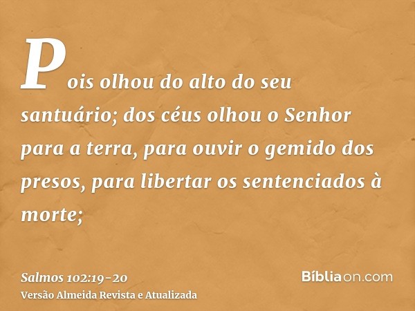 Pois olhou do alto do seu santuário; dos céus olhou o Senhor para a terra,para ouvir o gemido dos presos, para libertar os sentenciados à morte;