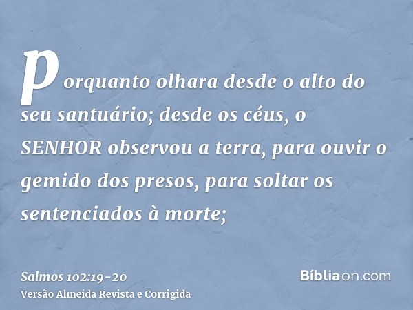 porquanto olhara desde o alto do seu santuário; desde os céus, o SENHOR observou a terra,para ouvir o gemido dos presos, para soltar os sentenciados à morte;