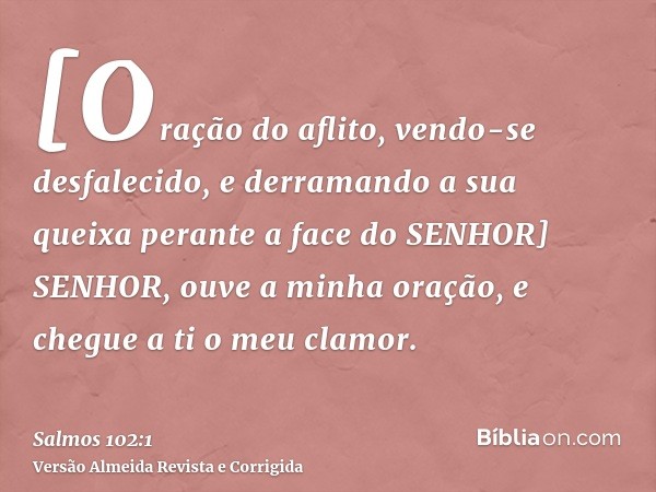 [Oração do aflito, vendo-se desfalecido, e derramando a sua queixa perante a face do SENHOR] SENHOR, ouve a minha oração, e chegue a ti o meu clamor.