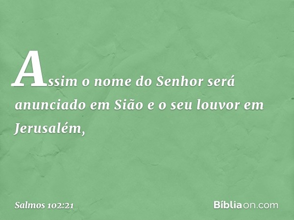 Assim o nome do Senhor
será anunciado em Sião
e o seu louvor em Jerusalém, -- Salmo 102:21