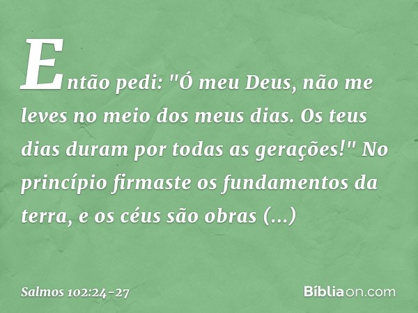 Então pedi:
"Ó meu Deus, não me leves
no meio dos meus dias.
Os teus dias duram por todas as gerações!" No princípio firmaste os fundamentos da terra,
e os céus