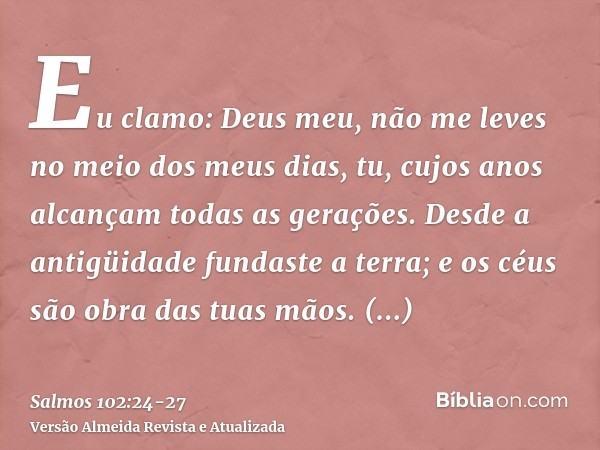 Eu clamo: Deus meu, não me leves no meio dos meus dias, tu, cujos anos alcançam todas as gerações.Desde a antigüidade fundaste a terra; e os céus são obra das t