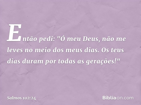 Então pedi:
"Ó meu Deus, não me leves
no meio dos meus dias.
Os teus dias duram por todas as gerações!" -- Salmo 102:24