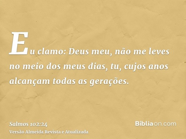 Eu clamo: Deus meu, não me leves no meio dos meus dias, tu, cujos anos alcançam todas as gerações.