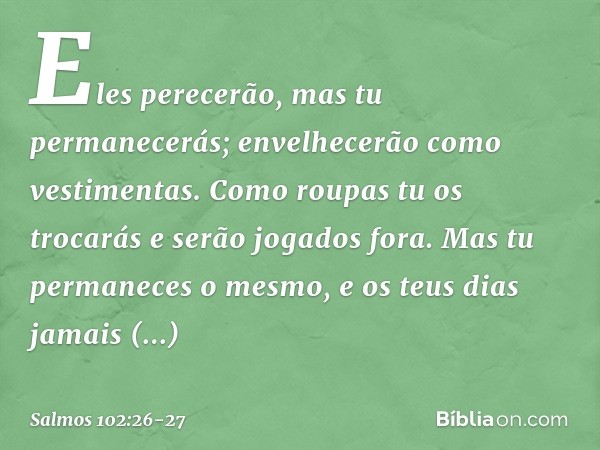 Eles perecerão, mas tu permanecerás;
envelhecerão como vestimentas.
Como roupas tu os trocarás
e serão jogados fora. Mas tu permaneces o mesmo,
e os teus dias j