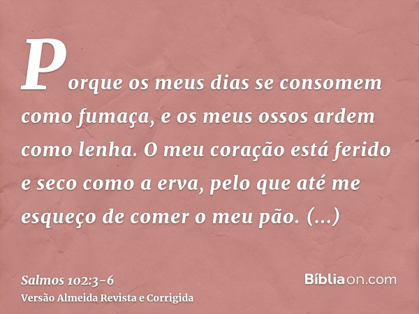 Porque os meus dias se consomem como fumaça, e os meus ossos ardem como lenha.O meu coração está ferido e seco como a erva, pelo que até me esqueço de comer o m