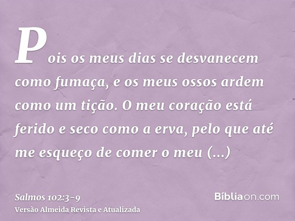 Pois os meus dias se desvanecem como fumaça, e os meus ossos ardem como um tição.O meu coração está ferido e seco como a erva, pelo que até me esqueço de comer 