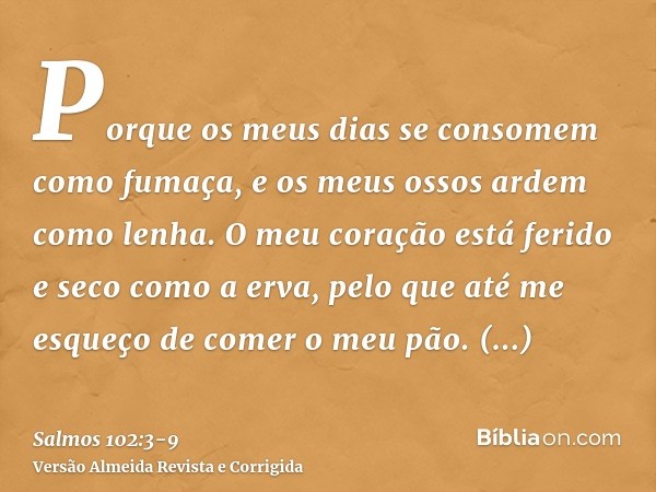 Porque os meus dias se consomem como fumaça, e os meus ossos ardem como lenha.O meu coração está ferido e seco como a erva, pelo que até me esqueço de comer o m