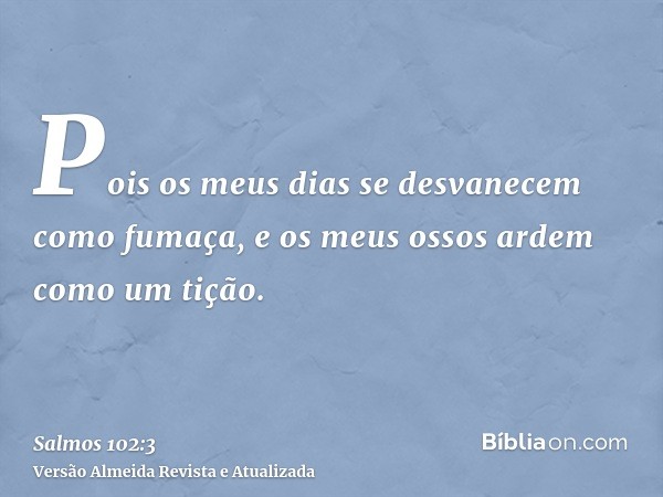 Pois os meus dias se desvanecem como fumaça, e os meus ossos ardem como um tição.