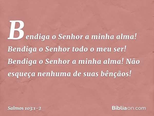 Bendiga o Senhor a minha alma!
Bendiga o Senhor todo o meu ser! Bendiga o Senhor a minha alma!
Não esqueça nenhuma de suas bênçãos! -- Salmo 103:1-2