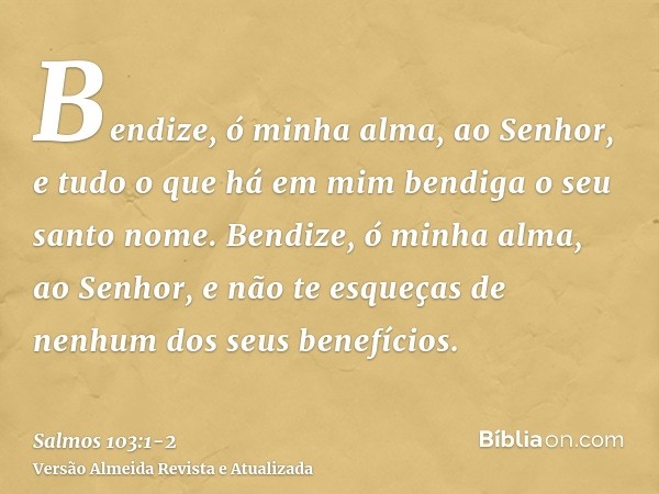 Bendize, ó minha alma, ao Senhor, e tudo o que há em mim bendiga o seu santo nome.Bendize, ó minha alma, ao Senhor, e não te esqueças de nenhum dos seus benefíc