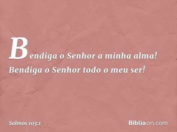 Bendiga o Senhor a minha alma!
Bendiga o Senhor todo o meu ser! -- Salmo 103:1