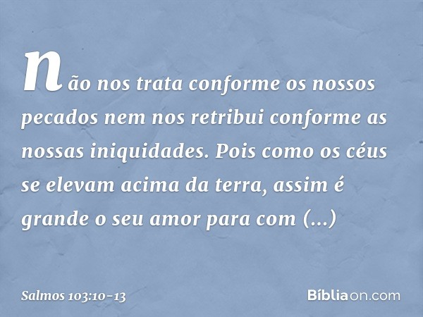 não nos trata conforme os nossos pecados
nem nos retribui conforme as nossas iniquidades. Pois como os céus se elevam acima da terra,
assim é grande o seu amor
