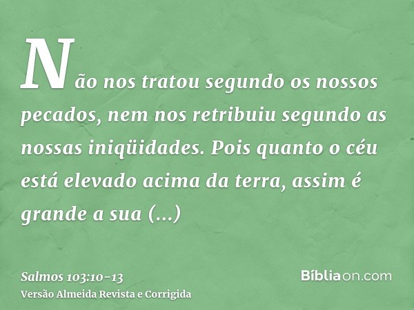 Não nos tratou segundo os nossos pecados, nem nos retribuiu segundo as nossas iniqüidades.Pois quanto o céu está elevado acima da terra, assim é grande a sua mi