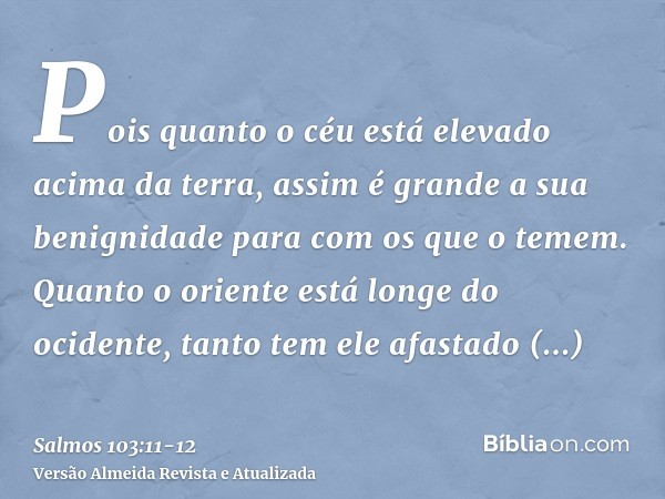 Pois quanto o céu está elevado acima da terra, assim é grande a sua benignidade para com os que o temem.Quanto o oriente está longe do ocidente, tanto tem ele a