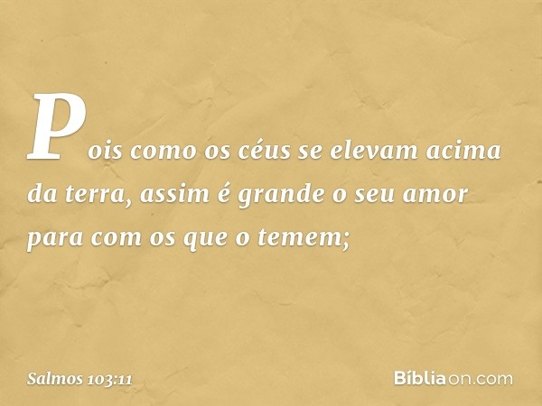 Pois como os céus se elevam acima da terra,
assim é grande o seu amor
para com os que o temem; -- Salmo 103:11