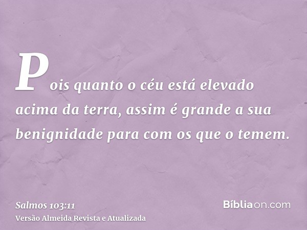 Pois quanto o céu está elevado acima da terra, assim é grande a sua benignidade para com os que o temem.