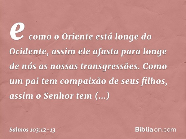 e como o Oriente está longe do Ocidente,
assim ele afasta para longe de nós
as nossas transgressões. Como um pai tem compaixão de seus filhos,
assim o Senhor
te