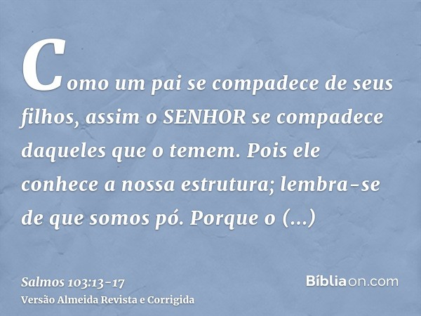 Como um pai se compadece de seus filhos, assim o SENHOR se compadece daqueles que o temem.Pois ele conhece a nossa estrutura; lembra-se de que somos pó.Porque o