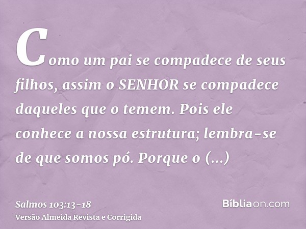 Como um pai se compadece de seus filhos, assim o SENHOR se compadece daqueles que o temem.Pois ele conhece a nossa estrutura; lembra-se de que somos pó.Porque o