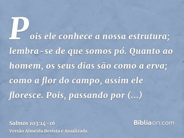 Pois ele conhece a nossa estrutura; lembra-se de que somos pó.Quanto ao homem, os seus dias são como a erva; como a flor do campo, assim ele floresce.Pois, pass