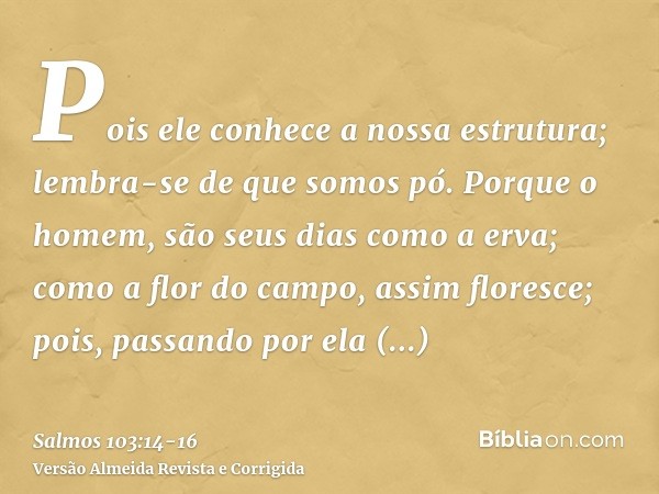 Pois ele conhece a nossa estrutura; lembra-se de que somos pó.Porque o homem, são seus dias como a erva; como a flor do campo, assim floresce;pois, passando por