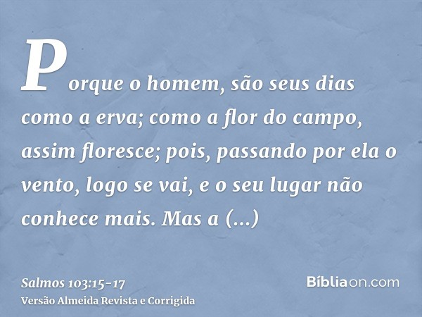 Porque o homem, são seus dias como a erva; como a flor do campo, assim floresce;pois, passando por ela o vento, logo se vai, e o seu lugar não conhece mais.Mas 