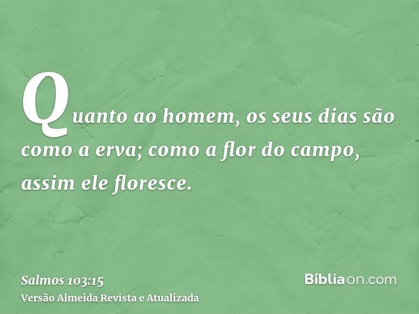 Quanto ao homem, os seus dias são como a erva; como a flor do campo, assim ele floresce.