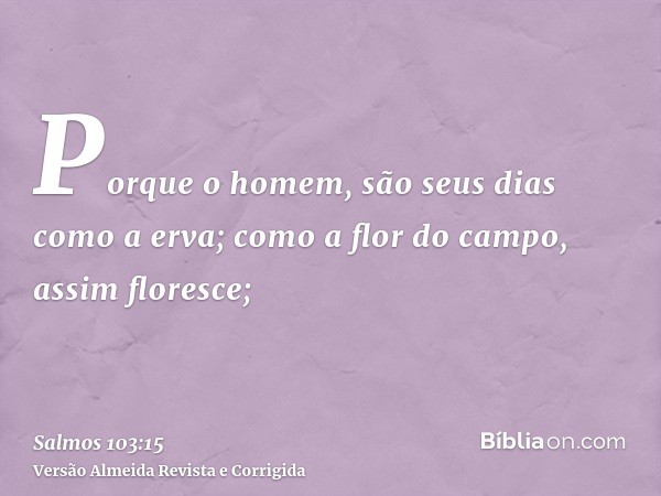 Porque o homem, são seus dias como a erva; como a flor do campo, assim floresce;