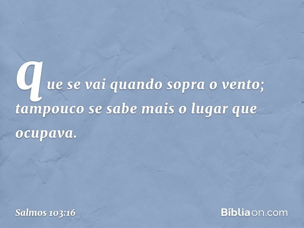 que se vai quando sopra o vento;
tampouco se sabe mais o lugar que ocupava. -- Salmo 103:16