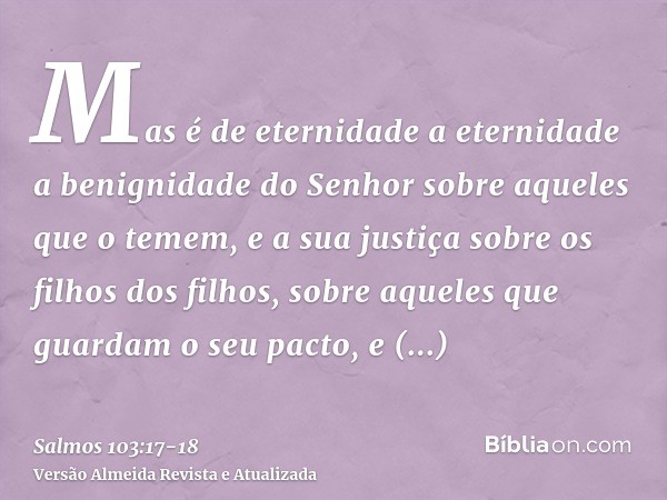 Mas é de eternidade a eternidade a benignidade do Senhor sobre aqueles que o temem, e a sua justiça sobre os filhos dos filhos,sobre aqueles que guardam o seu p