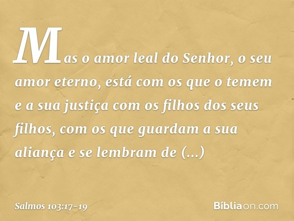 Mas o amor leal do Senhor,
o seu amor eterno, está com os que o temem
e a sua justiça com os filhos dos seus filhos, com os que guardam a sua aliança
e se lembr