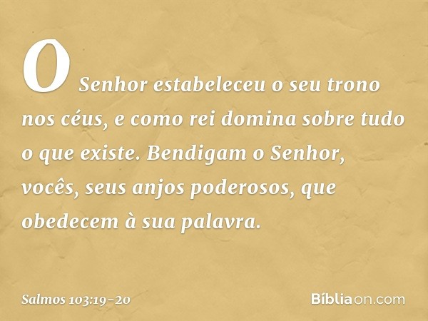 O Senhor estabeleceu o seu trono nos céus,
e como rei domina sobre tudo o que existe. Bendigam o Senhor,
vocês, seus anjos poderosos,
que obedecem à sua palavra