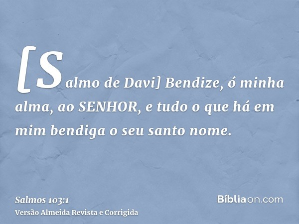 [Salmo de Davi] Bendize, ó minha alma, ao SENHOR, e tudo o que há em mim bendiga o seu santo nome.